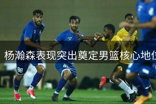 杨瀚森表现突出奠定男篮核心地位